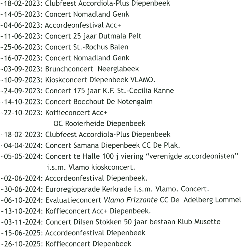 ~18-02-2023: Clubfeest Accordiola-Plus Diepenbeek ~14-05-2023: Concert Nomadland Genk ~04-06-2023: Accordeonfestival Acc+  ~11-06-2023: Concert 25 jaar Dutmala Pelt ~25-06-2023: Concert St.-Rochus Balen ~16-07-2023: Concert Nomadland Genk ~03-09-2023: Brunchconcert  Neerglabeek ~10-09-2023: Kioskconcert Diepenbeek VLAMO. ~24-09-2023: Concert 175 jaar K.F. St.-Cecilia Kanne ~14-10-2023: Concert Boechout De Notengalm ~22-10-2023: Koffieconcert Acc+                          OC Rooierheide Diepenbeek ~18-02-2023: Clubfeest Accordiola-Plus Diepenbeek ~04-04-2024: Concert Samana Diepenbeek CC De Plak. ~05-05-2024: Concert te Halle 100 j viering verenigde accordeonisten                      i.s.m. Vlamo kioskconcert. ~02-06-2024: Accordeonfestival Diepenbeek. ~30-06-2024: Euroregioparade Kerkrade i.s.m. Vlamo. Concert. ~06-10-2024: Evaluatieconcert Vlamo Frizzante CC De  Adelberg Lommel ~13-10-2024: Koffieconcert Acc+ Diepenbeek. ~03-11-2024: Concert Dilsen Stokken 50 jaar bestaan Klub Musette ~15-06-2025: Accordeonfestival Diepenbeek  ~26-10-2025: Koffieconcert Diepenbeek