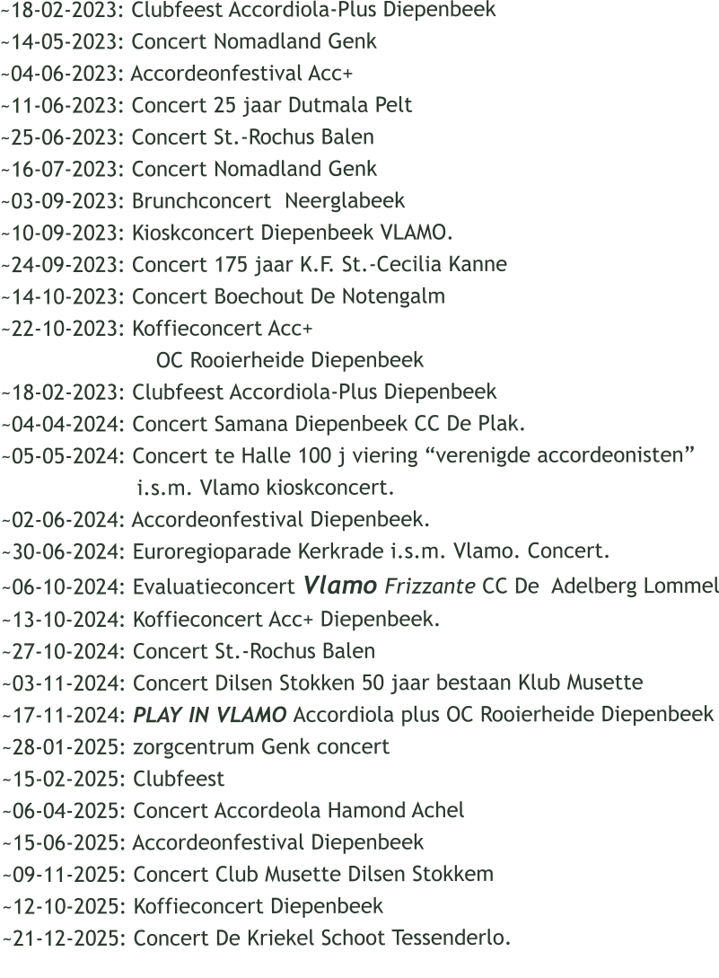 ~18-02-2023: Clubfeest Accordiola-Plus Diepenbeek ~14-05-2023: Concert Nomadland Genk ~04-06-2023: Accordeonfestival Acc+  ~11-06-2023: Concert 25 jaar Dutmala Pelt ~25-06-2023: Concert St.-Rochus Balen ~16-07-2023: Concert Nomadland Genk ~03-09-2023: Brunchconcert  Neerglabeek ~10-09-2023: Kioskconcert Diepenbeek VLAMO. ~24-09-2023: Concert 175 jaar K.F. St.-Cecilia Kanne ~14-10-2023: Concert Boechout De Notengalm ~22-10-2023: Koffieconcert Acc+                          OC Rooierheide Diepenbeek ~18-02-2023: Clubfeest Accordiola-Plus Diepenbeek ~04-04-2024: Concert Samana Diepenbeek CC De Plak. ~05-05-2024: Concert te Halle 100 j viering verenigde accordeonisten                      i.s.m. Vlamo kioskconcert. ~02-06-2024: Accordeonfestival Diepenbeek. ~30-06-2024: Euroregioparade Kerkrade i.s.m. Vlamo. Concert. ~06-10-2024: Evaluatieconcert Vlamo Frizzante CC De  Adelberg Lommel ~13-10-2024: Koffieconcert Acc+ Diepenbeek. ~27-10-2024: Concert St.-Rochus Balen ~03-11-2024: Concert Dilsen Stokken 50 jaar bestaan Klub Musette ~17-11-2024: PLAY IN VLAMO Accordiola plus OC Rooierheide Diepenbeek ~28-01-2025: zorgcentrum Genk concert ~15-02-2025: Clubfeest ~06-04-2025: Concert Accordeola Hamond Achel ~15-06-2025: Accordeonfestival Diepenbeek  ~09-11-2025: Concert Club Musette Dilsen Stokkem ~12-10-2025: Koffieconcert Diepenbeek ~21-12-2025: Concert De Kriekel Schoot Tessenderlo.